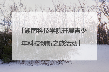 湖南科技学院开展青少年科技创新之旅活动