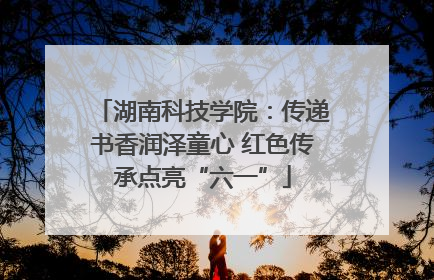 湖南科技学院：传递书香润泽童心 红色传承点亮“六一”