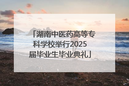 湖南中医药高等专科学校举行2025届毕业生毕业典礼