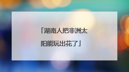 湖南人把非洲太阳能玩出花了