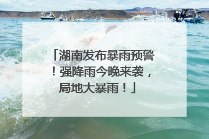 湖南发布暴雨预警！强降雨今晚来袭，局地大暴雨！