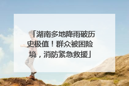 湖南多地降雨破历史极值！群众被困险境，消防紧急救援