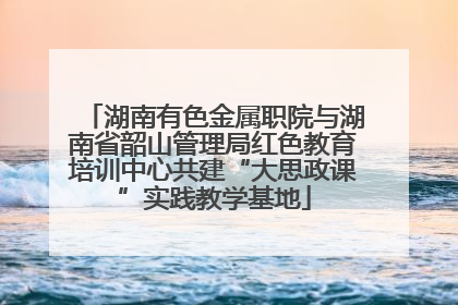 湖南有色金属职院与湖南省韶山管理局红色教育培训中心共建“大思政课”实践教学基地