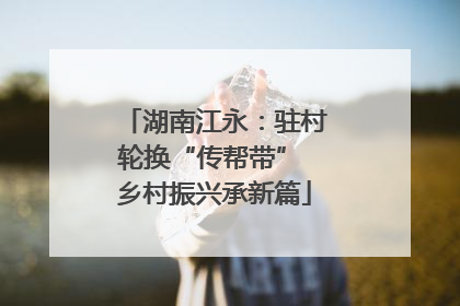 湖南江永：驻村轮换“传帮带” 乡村振兴承新篇