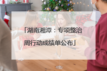 湖南湘潭：专项整治周行动成绩单公布