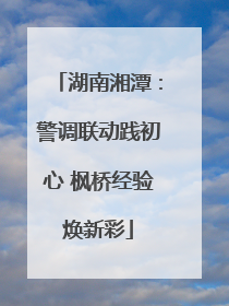 湖南湘潭：警调联动践初心 枫桥经验焕新彩