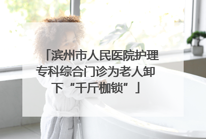 滨州市人民医院护理专科综合门诊为老人卸下“千斤枷锁”