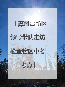 漳州高新区领导带队走访检查辖区中考考点