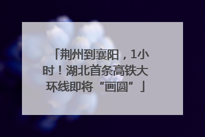荆州到襄阳，1小时！湖北首条高铁大环线即将“画圆”