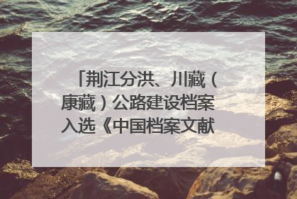 荆江分洪、川藏（康藏）公路建设档案入选《中国档案文献遗产名录》
