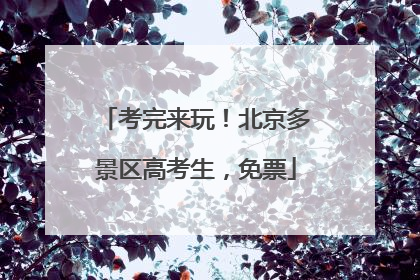 考完来玩！北京多景区高考生，免票