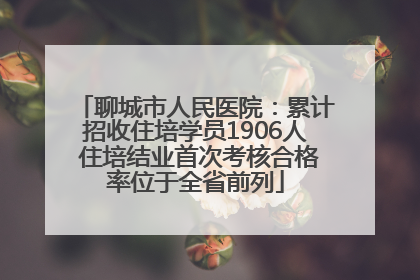 聊城市人民医院：累计招收住培学员1906人 住培结业首次考核合格率位于全省前列
