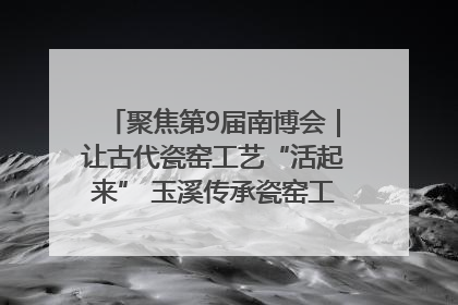 聚焦第9届南博会｜让古代瓷窑工艺“活起来” 玉溪传承瓷窑工艺将出展南博会