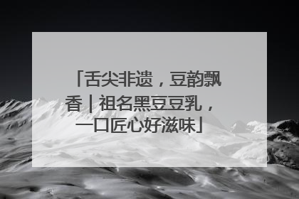 舌尖非遗，豆韵飘香｜祖名黑豆豆乳，一口匠心好滋味