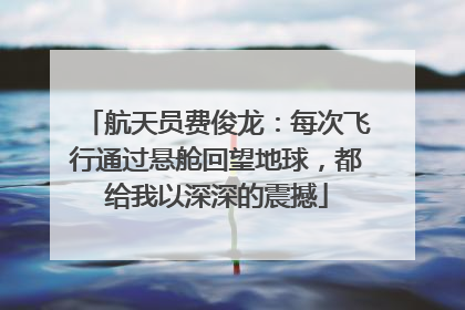 航天员费俊龙：每次飞行通过悬舱回望地球，都给我以深深的震撼