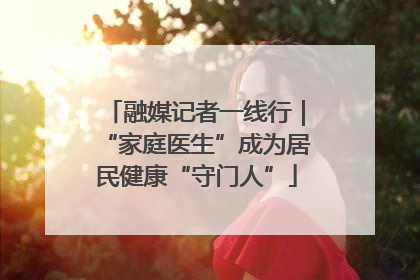 融媒记者一线行｜“家庭医生”成为居民健康“守门人”