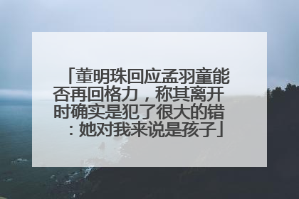 董明珠回应孟羽童能否再回格力，称其离开时确实是犯了很大的错：她对我来说是孩子