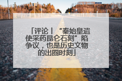 评论丨“秦始皇遣使采药昆仑石刻”陷争议，也是历史文物的出圈时刻