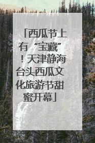 西瓜节上有“宝藏”！天津静海台头西瓜文化旅游节甜蜜开幕