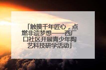 触摸千年匠心，点燃非遗梦想——西厂口社区开展青少年陶艺科技研学活动