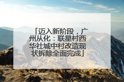 迈入新阶段，广州从化：联星村西华社城中村改造现状拆除全面完成