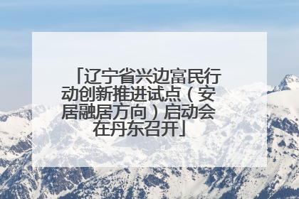 辽宁省兴边富民行动创新推进试点（安居融居方向）启动会在丹东召开
