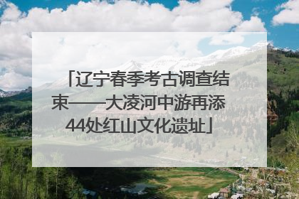 辽宁春季考古调查结束——大凌河中游再添44处红山文化遗址