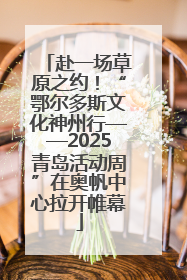 赴一场草原之约！“鄂尔多斯文化神州行——2025青岛活动周”在奥帆中心拉开帷幕