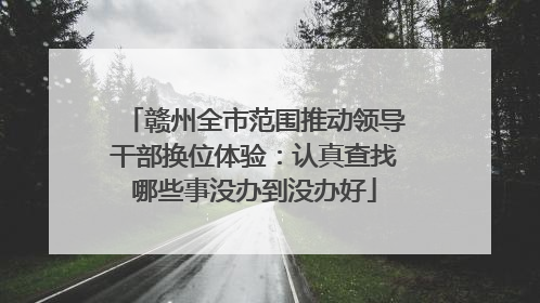 赣州全市范围推动领导干部换位体验：认真查找哪些事没办到没办好