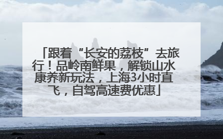 跟着“长安的荔枝”去旅行！品岭南鲜果，解锁山水康养新玩法，上海3小时直飞，自驾高速费优惠