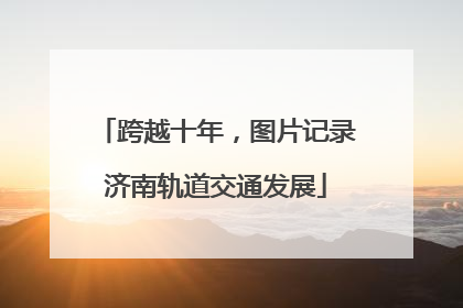 跨越十年，图片记录济南轨道交通发展