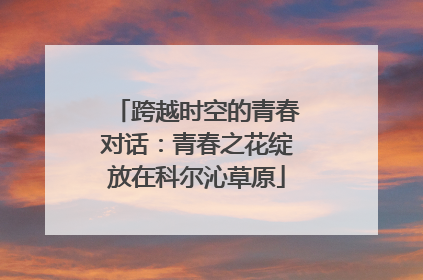 跨越时空的青春对话：青春之花绽放在科尔沁草原