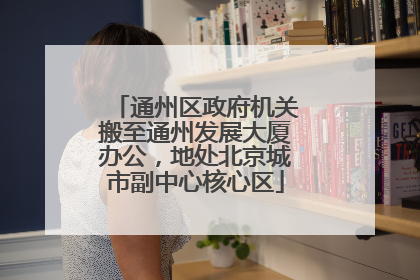 通州区政府机关搬至通州发展大厦办公，地处北京城市副中心核心区