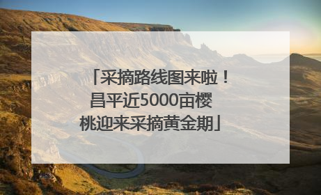 采摘路线图来啦！昌平近5000亩樱桃迎来采摘黄金期