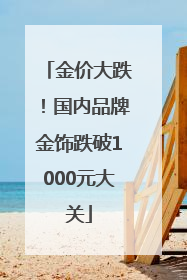 金价大跌！国内品牌金饰跌破1000元大关