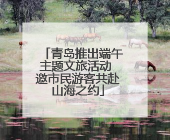 青岛推出端午主题文旅活动 邀市民游客共赴山海之约