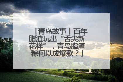 青岛故事丨百年脂渣玩出“舌尖新花样”，青岛脂渣粽何以成爆款？