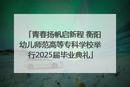 青春扬帆启新程 衡阳幼儿师范高等专科学校举行2025届毕业典礼