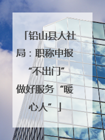 铅山县人社局：职称申报“不出门” 做好服务“暖心人”