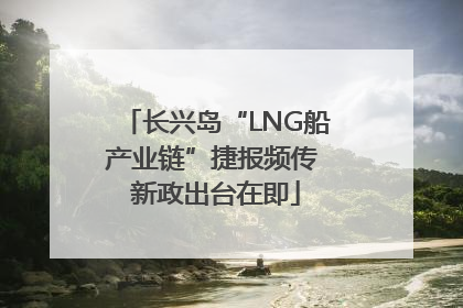 长兴岛“LNG船产业链”捷报频传 新政出台在即