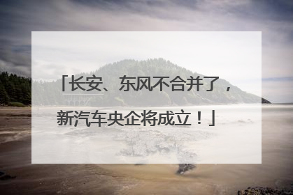 长安、东风不合并了，新汽车央企将成立！