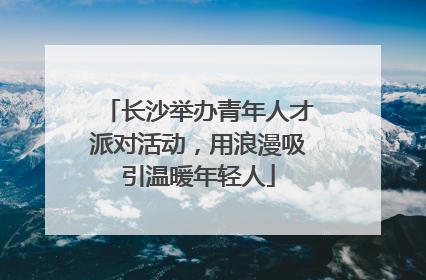 长沙举办青年人才派对活动，用浪漫吸引温暖年轻人