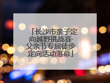 长沙市亲子定向越野挑战赛·父亲节专属徒步定向活动落幕