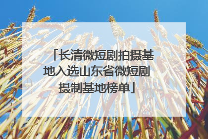 长清微短剧拍摄基地入选山东省微短剧摄制基地榜单
