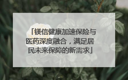 镁信健康加速保险与医药深度融合，满足居民未来保障的新需求