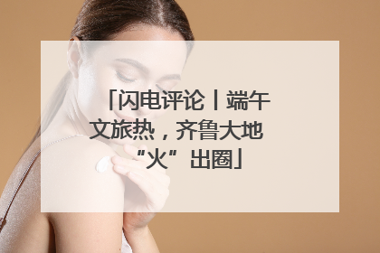 闪电评论丨端午文旅热，齐鲁大地“火”出圈