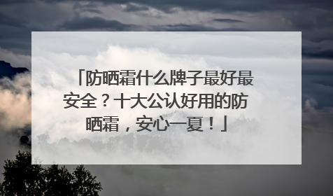 防晒霜什么牌子最好最安全？十大公认好用的防晒霜，安心一夏！