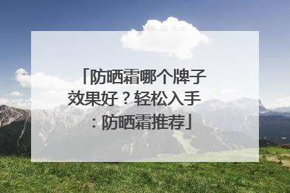 防晒霜哪个牌子效果好？轻松入手：防晒霜推荐