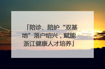 陪诊、陪护“双基地”落户绍兴，赋能浙江健康人才培养