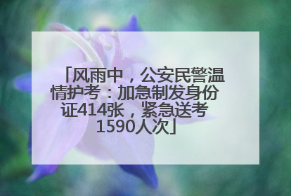 风雨中，公安民警温情护考：加急制发身份证414张，紧急送考1590人次